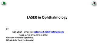 LASER in Ophthalmology
By:
Saif ullah Email ID: optomsaif.4all@hotmail.com
FIACLE, M.PHIL OPTM, MPH, BS OPTM
Assistant Professor Optometry
PIO, Al-Shifa Trust Eye Hospital
 