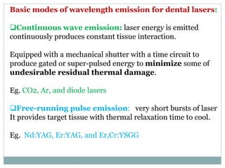Basic modes of wavelength emission for dental lasers:
Continuous wave emission: laser energy is emitted
continuously produces constant tissue interaction.
Equipped with a mechanical shutter with a time circuit to
produce gated or super-pulsed energy to minimize some of
undesirable residual thermal damage.
Eg. CO2, Ar, and diode lasers
Free-running pulse emission: very short bursts of laser
It provides target tissue with thermal relaxation time to cool.
Eg. Nd:YAG, Er:YAG, and Er,Cr:YSGG
 