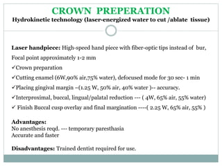 Laser handpiece: High-speed hand piece with fiber-optic tips instead of bur,
Focal point approximately 1-2 mm
Crown preparation
Cutting enamel (6W,90% air,75% water), defocused mode for 30 sec- 1 min
Placing gingival margin –(1.25 W, 50% air, 40% water )-- accuracy.
Interproximal, buccal, lingual/palatal reduction --- ( 4W, 65% air, 55% water)
 Finish Buccal cusp overlay and final margination ----( 2.25 W, 65% air, 55% )
Advantages:
No anesthesis reqd. --- temporary paresthasia
Accurate and faster
Disadvantages: Trained dentist required for use.
CROWN PREPERATION
Hydrokinetic technology (laser-energized water to cut /ablate tissue)
 