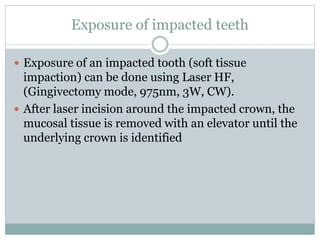 Exposure of impacted teeth
 Exposure of an impacted tooth (soft tissue
impaction) can be done using Laser HF,
(Gingivectomy mode, 975nm, 3W, CW).
 After laser incision around the impacted crown, the
mucosal tissue is removed with an elevator until the
underlying crown is identified
 