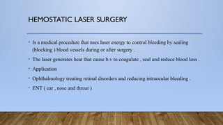 HEMOSTATIC LASER SURGERY
• Is a medical procedure that uses laser energy to control bleeding by sealing
(blocking ) blood vessels during or after surgery .
• The laser generates heat that cause b.v to coagulate , seal and reduce blood loss .
• Application
• Ophthalmology treating retinal disorders and reducing intraocular bleeding .
• ENT ( ear , nose and throat )
 