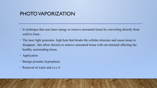 PHOTOVAPORIZATION
• Is technique that uses laser energy to remove unwanted tissue by converting directly from
solid to Gase .
• The laser light generates high heat that breaks the cellular structure and cause tissue to
disappear , this allow doctors to remove unwanted tissue with out minimal effecting the
healthy surrounding tissue .
• Application
• Benign prostatic hyperplasia
• Removal of warts and e.t.c 4
 