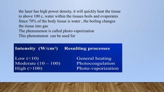 the laser has high power density, it will quickly heat the tissue
to above 100 c, water within the tissues boils and evaporates
Since 70% of the body tissue is water , the boiling changes
the tissue into gas
The phenomenon is called photo-vaporization
This phenomenon can be used for
 