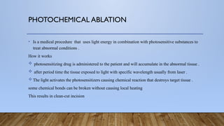 PHOTOCHEMICAL ABLATION
• Is a medical procedure that uses light energy in combination with photosensitive substances to
treat abnormal conditions .
How it works
 photosensitizing drug is administered to the patient and will accumulate in the abnormal tissue .
 after period time the tissue exposed to light with specific wavelength usually from laser .
 The light activates the photosensitizers causing chemical reaction that destroys target tissue .
some chemical bonds can be broken without causing local heating
This results in clean-cut incision
 