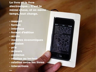 Le livre et le livre électronique... C’est la même chose, et en même temps, tout change. - support - format - interface - format d’édition - accès - modèles économiques - diffusion - prix - acteurs - contenus - relation au lecteur - relation entre les livres  - interactions ... 