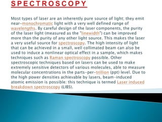 SPECTROSCOPYMost types of laser are an inherently pure source of light; they emit near-monochromatic light with a very well defined range of wavelengths. By careful design of the laser components, the purity of the laser light (measured as the "linewidth") can be improved more than the purity of any other light source. This makes the laser a very useful source for spectroscopy. The high intensity of light that can be achieved in a small, well collimated beam can also be used to induce a nonlinear optical effect in a sample, which makes techniques such as Raman spectroscopy possible. Other spectroscopic techniques based on lasers can be used to make extremely sensitive detectors of various molecules, able to measure molecular concentrations in the parts-per-trillion (ppt) level. Due to the high power densities achievable by lasers, beam-induced atomic emission is possible: this technique is termed Laser induced breakdown spectroscopy (LIBS).