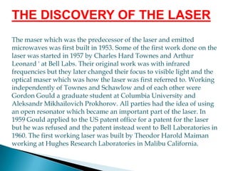THE DISCOVERY OF THE LASERThe maser which was the predecessor of the laser and emitted microwaves was first built in 1953. Some of the first work done on the laser was started in 1957 by Charles Hard Townes and Arthur Leonard ' at Bell Labs. Their original work was with infrared frequencies but they later changed their focus to visible light and the optical maser which was how the laser was first referred to. Working independently of Townes and Schawlow and of each other were Gordon Gould a graduate student at Columbia University and Aleksandr Mikhailovich Prokhorov. All parties had the idea of using an open resonator which became an important part of the laser. In 1959 Gould applied to the US patent office for a patent for the laser but he was refused and the patent instead went to Bell Laboratories in 1960. The first working laser was built by Theodor Harold Maiman working at Hughes Research Laboratories in Malibu California.