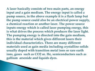 A laser basically consists of two main parts, an energy input and a gain medium. The energy input is called a pump source, in the above example it is a flash lamp but the pump source could also be an electrical power supply, a chemical reaction or another laser. The power source inputs energy which is called laser pumping energy, this is what drives the process which produces the laser light. The pumping energy is directed into the gain medium, this is the material which gives different lasers their individual characteristics. There are many different materials used as gain media including crystalline solids usually doped with transition metal ions or rare earth ions, gases  such as CO2 or. He, semiconductors such as gallium  arsenide and liquids dyes.A laser basically consists of two main parts, an energy input and a gain medium. The energy input is called a pump source, in the above example it is a flash lamp but the pump source could also be an electrical power supply, a chemical reaction or another laser. The power source inputs energy which is called laser pumping energy, this is what drives the process which produces the laser light. The pumping energy is directed into the gain medium, this is the material which gives different lasers their individual characteristics. There are many different materials used as gain media including crystalline solids usually doped with transition metal ions or rare earth ions, gases  such as CO2 or. He, semiconductors such as gallium  arsenide and liquids dyes. 