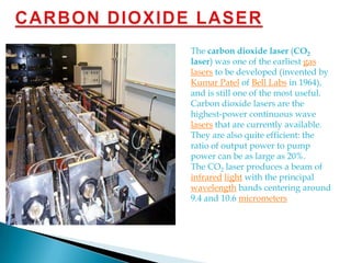 CARBON DIOXIDE LASERThe carbon dioxide laser (CO2 laser) was one of the earliest gas lasers to be developed (invented by Kumar Patel of Bell Labs in 1964), and is still one of the most useful. Carbon dioxide lasers are the highest-power continuous wave lasers that are currently available. They are also quite efficient: the ratio of output power to pump power can be as large as 20%.The CO2 laser produces a beam of infraredlight with the principal wavelength bands centering around 9.4 and 10.6 micrometers