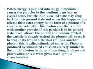 When energy is pumped into the gain medium it causes the particles in the medium to go into an excited state. Particle in this excited state may drop back to their ground state and when this happens they release their extra energy in the form of a photon of a specific wavelength. This photon may then collide with another particle, if this particle is in its ground state it will absorb the photon and become excited, if the particle is already excited the photon will cause it to drop to its ground state thus emitting another photon, this is called stimulated emission. Photons produced by stimulated emission are very similar to the inittial photon in terms of wavelength, phase and polarisation, this is what gives laser light its characteristics 