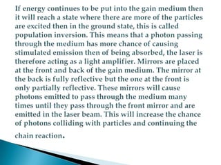 If energy continues to be put into the gain medium then it will reach a state where there are more of the particles are excited then in the ground state, this is called population inversion. This means that a photon passing through the medium has more chance of causing stimulated emission then of being absorbed, the laser is therefore acting as a light amplifier. Mirrors are placed at the front and back of the gain medium. The mirror at the back is fully reflective but the one at the front is only partially reflective. These mirrors will cause photons emitted to pass through the medium many times until they pass through the front mirror and are emitted in the laser beam. This will increase the chance of photons colliding with particles and continuing the chain reaction.
