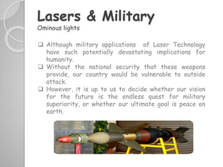  Although military applications of Laser Technology
have such potentially devastating implications for
humanity.
 Without the national security that these weapons
provide, our country would be vulnerable to outside
attack.
 However, it is up to us to decide whether our vision
for the future is the endless quest for military
superiority, or whether our ultimate goal is peace on
earth.
Lasers & Military
Ominous lights
 