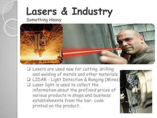 Lasers & Industry
Something Heavy
 Lasers are used now for cutting, drilling
and welding of metals and other materials.
 LIDAR - Light Detection & Ranging (Mines)
 Laser light is used to collect the
information about the prefixed prices of
various products in shops and business
establishments from the bar- code
printed on the product.
 