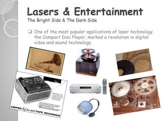  One of the most popular applications of laser technology,
the Compact Disc Player, marked a revolution in digital
video and sound technology.
Lasers & Entertainment
The Bright Side & The Dark Side
 