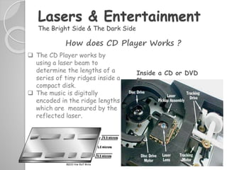  The CD Player works by
using a laser beam to
determine the lengths of a
series of tiny ridges inside a
compact disk.
 The music is digitally
encoded in the ridge lengths
which are measured by the
reflected laser.
Lasers & Entertainment
The Bright Side & The Dark Side
How does CD Player Works ?
Inside a CD or DVD
Player
 