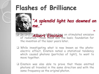 Flashes of Brilliance
“A splendid light has dawned on
me.”
–
Albert Einstein In 1917 Einstein published ideas on stimulated emission
of radiation. These ideas laid the basic foundation for
the invention of the laser years later.
 While investigating what is now known as the photo-
electric effect, Einstein noted a statistical tendency
which caused photons (particles of light), to want to
move together.
 Einstein was also able to prove that these emitted
photons all traveled in the same direction and with the
same frequency as the original photon.
 