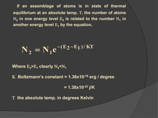 if an assemblage of atoms is in state of thermal
equilibrium at an absolute temp. T, the number of atoms
N2 in one energy level E2 is related to the number N1 in
another energy level E1 by the equation.
Where E2>E1 clearly N2<N1
K Boltzmann’s constant = 1.38x10-16 erg / degree
= 1.38x10-23 j/K
T the absolute temp. in degrees Kelvin
KT/)1E2E(
12 eNN 

 