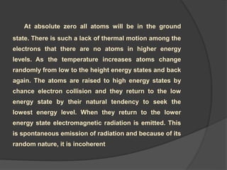 At absolute zero all atoms will be in the ground
state. There is such a lack of thermal motion among the
electrons that there are no atoms in higher energy
levels. As the temperature increases atoms change
randomly from low to the height energy states and back
again. The atoms are raised to high energy states by
chance electron collision and they return to the low
energy state by their natural tendency to seek the
lowest energy level. When they return to the lower
energy state electromagnetic radiation is emitted. This
is spontaneous emission of radiation and because of its
random nature, it is incoherent
 