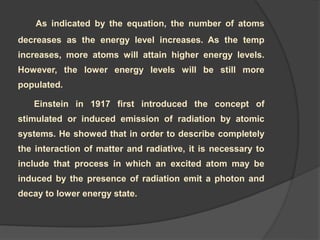 As indicated by the equation, the number of atoms
decreases as the energy level increases. As the temp
increases, more atoms will attain higher energy levels.
However, the lower energy levels will be still more
populated.
Einstein in 1917 first introduced the concept of
stimulated or induced emission of radiation by atomic
systems. He showed that in order to describe completely
the interaction of matter and radiative, it is necessary to
include that process in which an excited atom may be
induced by the presence of radiation emit a photon and
decay to lower energy state.
 