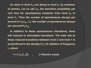 An atom in level E2 can decay to level E1 by emission
of photon. Let us call A21 the transition probability per
unit time for spontaneous emission from level E2 to
level E1. Then the number of spontaneous decays per
second is N2A21, i.e. the number of spontaneous decays
per second=N2A21.
In addition to these spontaneous transitions, there
will induced or stimulated transitions. The total rate to
these induced transitions between level 2 and level 1 is
proportional to the density (U) of radiation of frequency
, where
 = ( E2-E1 )/h , h Planck's const.
 