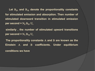 Let B21 and B12 denote the proportionality constants
for stimulated emission and absorption. Then number of
stimulated downward transition in stimulated emission
per second = N2 B21 U
similarly , the number of stimulated upward transitions
per second = N1 B12 U
The proportionality constants A and B are known as the
Einstein A and B coefficients. Under equilibrium
conditions we have
 