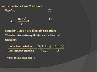 from equations 1 and 2 we have
B12=B21 (3)
213
3
21 B
c
h8
A


equation 3 and 4 are Einstein’s relations.
Thus for atoms in equilibrium with thermal
radiation.
)4 (
21
21
212
212
A
)(UB
AN
)(UBN
emissioneoustanspon
emissionstimulate 



from equation 2 and 4
 