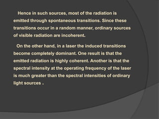 Hence in such sources, most of the radiation is
emitted through spontaneous transitions. Since these
transitions occur in a random manner, ordinary sources
of visible radiation are incoherent.
On the other hand, in a laser the induced transitions
become completely dominant. One result is that the
emitted radiation is highly coherent. Another is that the
spectral intensity at the operating frequency of the laser
is much greater than the spectral intensities of ordinary
light sources .
 