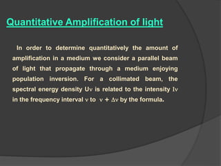 Quantitative Amplification of light
In order to determine quantitatively the amount of
amplification in a medium we consider a parallel beam
of light that propagate through a medium enjoying
population inversion. For a collimated beam, the
spectral energy density U is related to the intensity 
in the frequency interval  to  +  by the formula.
 