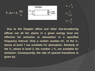 Due to the Doppler effect and other line-broadening
effects not all the atoms in a given energy level are
effective for emission or absorption in a specified
frequency interval. Only a certain number N1 of the N1
atoms at level 1 are available for absorption. Similarly of
the N2 atoms in level 2, the number  N2 are available for
emission. Consequently, the rate of upward transitions is
given by:
c
IU

 
v
I
U 
1L
I
U


c
I
U 
 