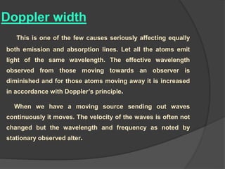 Doppler width
This is one of the few causes seriously affecting equally
both emission and absorption lines. Let all the atoms emit
light of the same wavelength. The effective wavelength
observed from those moving towards an observer is
diminished and for those atoms moving away it is increased
in accordance with Doppler’s principle.
When we have a moving source sending out waves
continuously it moves. The velocity of the waves is often not
changed but the wavelength and frequency as noted by
stationary observed alter.
 