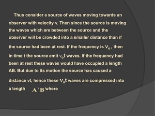 Thus consider a source of waves moving towards an
observer with velocity v. Then since the source is moving
the waves which are between the source and the
observer will be crowded into a smaller distance than if
the source had been at rest. If the frequency is o , then
in time t the source emit ot waves. If the frequency had
been at rest these waves would have occupied a length
AB. But due to its motion the source has caused a
distance vt, hence these ot waves are compressed into
a length where
BA
 