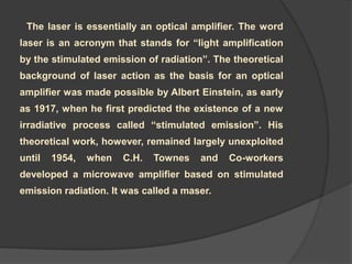 The laser is essentially an optical amplifier. The word
laser is an acronym that stands for “light amplification
by the stimulated emission of radiation”. The theoretical
background of laser action as the basis for an optical
amplifier was made possible by Albert Einstein, as early
as 1917, when he first predicted the existence of a new
irradiative process called “stimulated emission”. His
theoretical work, however, remained largely unexploited
until 1954, when C.H. Townes and Co-workers
developed a microwave amplifier based on stimulated
emission radiation. It was called a maser.
 