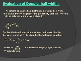 Evaluation of Doppler half width:
According to Maxwelliam distribution of velocities, from
the kinetic theory of gasses, the probability that the velocity
will be between v and v+v is given by:
dve
B 2Bv

So that the fraction of atoms whose their velocities lie
between v and v+ v is given by the following equation
ve
B
N
)(N 2
Bv



 
where B= m = molecular weight, K=gas constant,
T=absolute temp
KT2
m
 