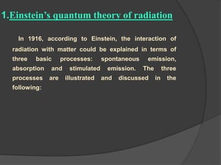 1.Einstein’s quantum theory of radiation
In 1916, according to Einstein, the interaction of
radiation with matter could be explained in terms of
three basic processes: spontaneous emission,
absorption and stimulated emission. The three
processes are illustrated and discussed in the
following:
 
