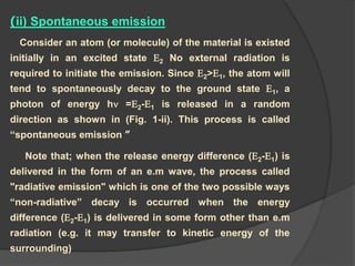 )ii) Spontaneous emission
Consider an atom (or molecule) of the material is existed
initially in an excited state E2 No external radiation is
required to initiate the emission. Since E2>E1, the atom will
tend to spontaneously decay to the ground state E1, a
photon of energy h =E2-E1 is released in a random
direction as shown in (Fig. 1-ii). This process is called
“spontaneous emission ”
Note that; when the release energy difference (E2-E1) is
delivered in the form of an e.m wave, the process called
"radiative emission" which is one of the two possible ways
“non-radiative” decay is occurred when the energy
difference (E2-E1) is delivered in some form other than e.m
radiation (e.g. it may transfer to kinetic energy of the
surrounding)
 
