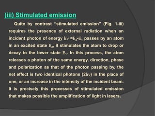 (iii) Stimulated emission
Quite by contrast “stimulated emission” (Fig. 1-iii)
requires the presence of external radiation when an
incident photon of energy h =E2-E1 passes by an atom
in an excited state E2, it stimulates the atom to drop or
decay to the lower state E1. In this process, the atom
releases a photon of the same energy, direction, phase
and polarization as that of the photon passing by, the
net effect is two identical photons (2h) in the place of
one, or an increase in the intensity of the incident beam.
It is precisely this processes of stimulated emission
that makes possible the amplification of light in lasers.
 