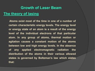 Growth of Laser Beam
Atoms exist most of the time in one of a number of
certain characteristic energy levels. The energy level
or energy state of an atom is a result of the energy
level of the individual electrons of that particular
atom. In any group of atoms, thermal motion or
agitation causes a constant motion of the atoms
between low and high energy levels. In the absence
of any applied electromagnetic radiation the
distribution of the atoms in their various allowed
states is governed by Boltzman’s law which states
that:
The theory of lasing
 