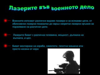 Военните изпозват различни видове лазаери и за всякакви цели, от
обикновнни лазерни показалки до свръх секретни лазерни оръжия за
поразяване на различни цели.


Лазерите биват с различна големина, мощност, дължина на
вълната, и цел.


Биват монтирани на кораби, самолети, пехотни машини или
просто носени от хора
 