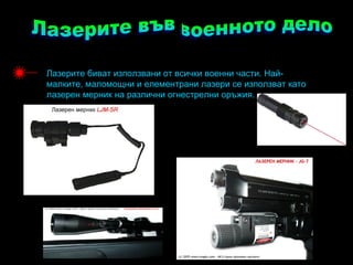 Лазерите биват използвани от всички военни части. Най-
малките, маломощни и елементрани лазери се използват като
лазерен мерник на различни огнестрелни оръжия.
 