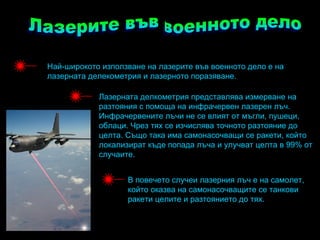 Най-широкото използване на лазерите във военното дело е на
лазерната делекометрия и лазерното поразяване.

            Лазерната делкометрия представлява измерване на
            разтояния с помоща на инфрачервен лазерен лъч.
            Инфрачервените лъчи не се влият от мъгли, пушеци,
            облаци. Чрез тях се изчислява точното разтояние до
            целта. Също така има самонасочващи се ракети, който
            локализират къде попада лъча и улучват целта в 99% от
            случаите.


                   В повечето случеи лазерния лъч е на самолет,
                   който оказва на самонасочващите се танкови
                   ракети целите и разтоянието до тях.
 