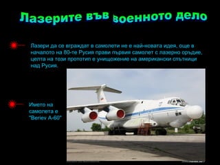 Лазери да се вграждат в самолети не е най-новата идея, още в
началото на 80-те Русия прави първия самолет с лазерно оръдие,
целта на този прототип е унищожение на американски спътници
над Русия.




Името на
самолета е
"Beriev А-60"
 