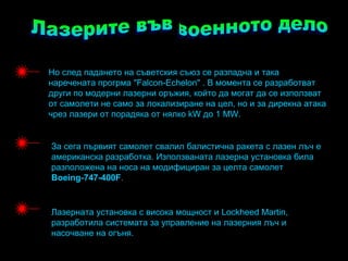 Но след падането на съветския съюз се разпадна и така
наречената прогрма "Falcon-Echelon" . В момента се разработват
други по модерни лазерни оръжия, който да могат да се използват
от самолети не само за локализиране на цел, но и за дирекна атака
чрез лазери от порадяка от нялко kW до 1 MW.


За сега първият самолет свалил балистична ракета с лазен лъч е
американска разработка. Използваната лазерна установка била
разположена на носа на модифициран за целта самолет
Boeing-747-400F.


Лазерната установка с висока мощност и Lockheed Martin,
разработила системата за управление на лазерния лъч и
насочване на огъня.
 