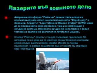 Американската фирма "Рeйтиън" демонстрира новия си
противовъздушен лазер на авиоизложението "Фарнбъроу" в
Хемпшир. Апаратът "Laser Close-In Weapon System" (CIWS) може
да се ползва както самостоятелно, така и в комбинация с
оръдейна система. Лазерното оръдие бе използвано в серия
тестове за сваляне на безпилотни летателни машини.

Според "Рeйтиън" лазерът с твърда сърцевина произвежда 50-
киловатов лъч и може да се използва срещу безпилотни апарати,
някои оръдия, ракети и малки кораби. Идеята за такива
приложения на лазера съществува още от самото му откриване
през 1960 година.
 