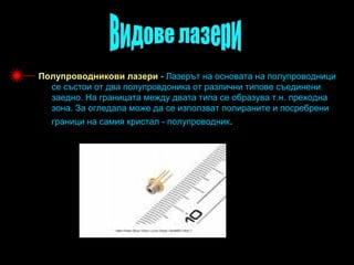 Полупроводникови лазери - Лазерът на основата на полупроводници
  се състои от два полупровдоника от различни типове съединени
  заедно. На границата между двата типа се образува т.н. преходна
  зона. За огледала може да се използват полираните и посребрени
  граници на самия кристал - полупроводник.
 