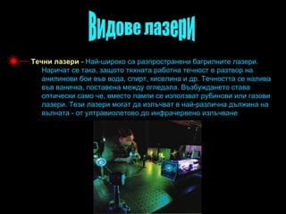 Течни лазери - Най-широко са разпространени багрилните лазери.
   Наричат се така, защото тяхната работна течност е разтвор на
   анилинови бои във вода, спирт, киселина и др. Течността се налива
   във ваничка, поставена между огледала. Възбуждането става
   оптически само че, вместо лампи се използват рубинови или газови
   лазери. Тези лазери могат да излъчват в най-различна дължина на
   вълната - от ултравиолетово до инфрачервено излъчване
 