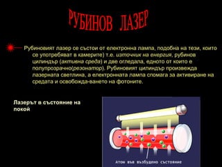 Рубиновият лазер се състои от електронна лампа, подобна на тези, които
      се употребяват в камерите) т.е. източник на енергия, рубинов
      цилиндър (активна среда) и две огледала, едното от които е
      полупрозрачно(резонатор). Рубиновият цилиндър произвежда
      лазерната светлина, а електронната лампа спомага за активиране на
      средата и освобожда-ването на фотоните.


Лазерът в състояние на
покой
 