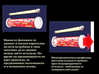Някои от фотоните се
движат в посока паралелна
на оста на рубина и така
започват да се движат
между двете огледала. По
време на преминаването си   Монохроматична еднофазова
през кристала, те           светлина излиза от рубина
предизвикват излъчването    през полупрозрачното
и в останалите атоми.       огледало - наблюдава се
                            лазерната светлина!
                             
 