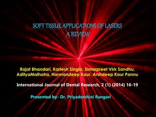 SOFT TISSUE APPLICATIONS OF LASERS 
A REVIEW 
Rajat Bhandari, Kartesh Singla, Simarpreet Virk Sandhu, 
AdityaMalhotra, Harmandeep Kaur, Arshdeep Kaur Pannu 
International Journal of Dental Research, 2 (1) (2014) 16-19 
Presented by- Dr. Priyadershini Rangari 
 