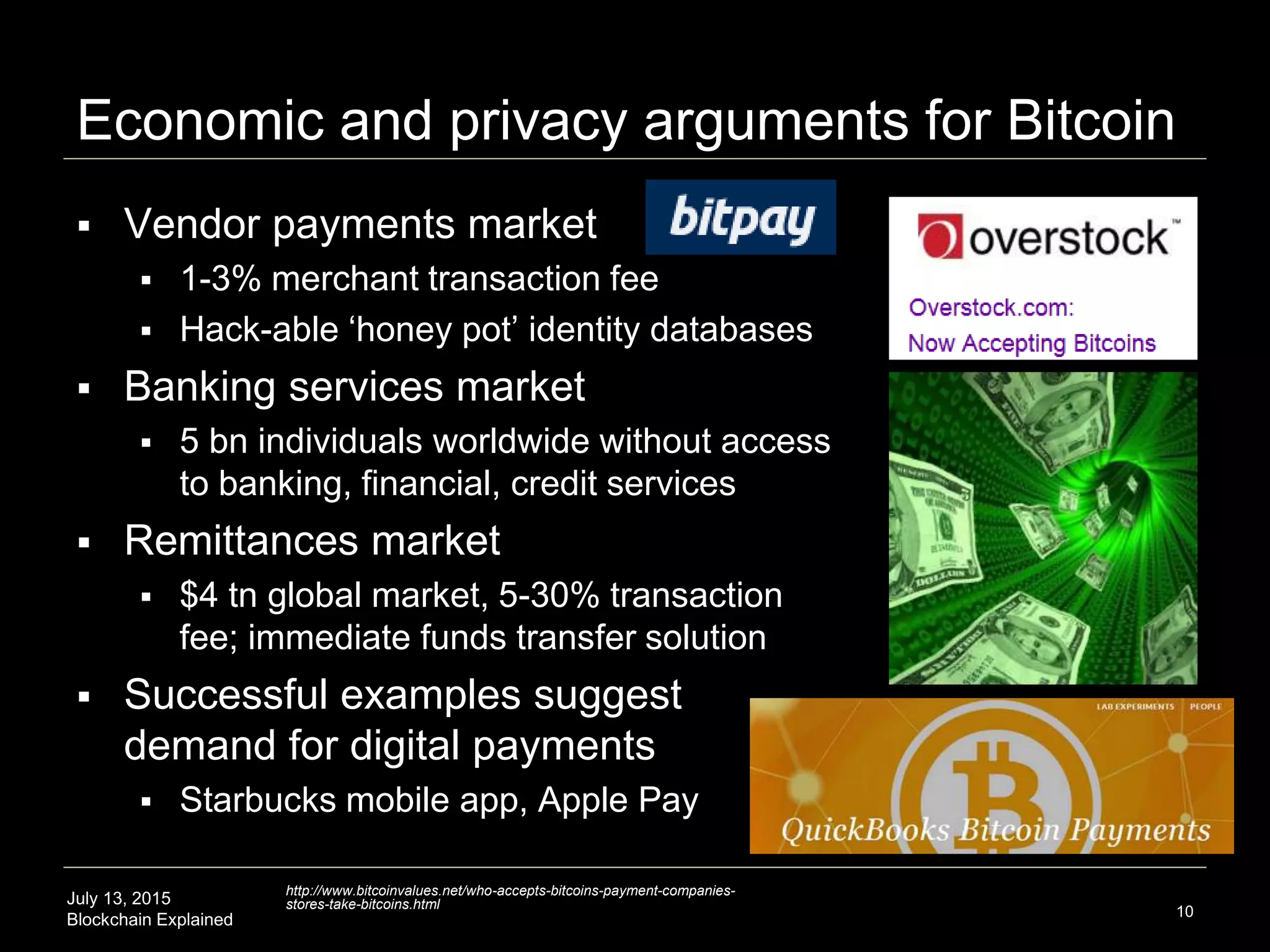 July 13, 2015
Blockchain Explained
Economic and privacy arguments for Bitcoin
 Vendor payments market
 1-3% merchant transaction fee
 Hack-able ‘honey pot’ identity databases
 Banking services market
 5 bn individuals worldwide without access
to banking, financial, credit services
 Remittances market
 $4 tn global market, 5-30% transaction
fee; immediate funds transfer solution
 Successful examples suggest
demand for digital payments
 Starbucks mobile app, Apple Pay
10
http://www.bitcoinvalues.net/who-accepts-bitcoins-payment-companies-
stores-take-bitcoins.html
 