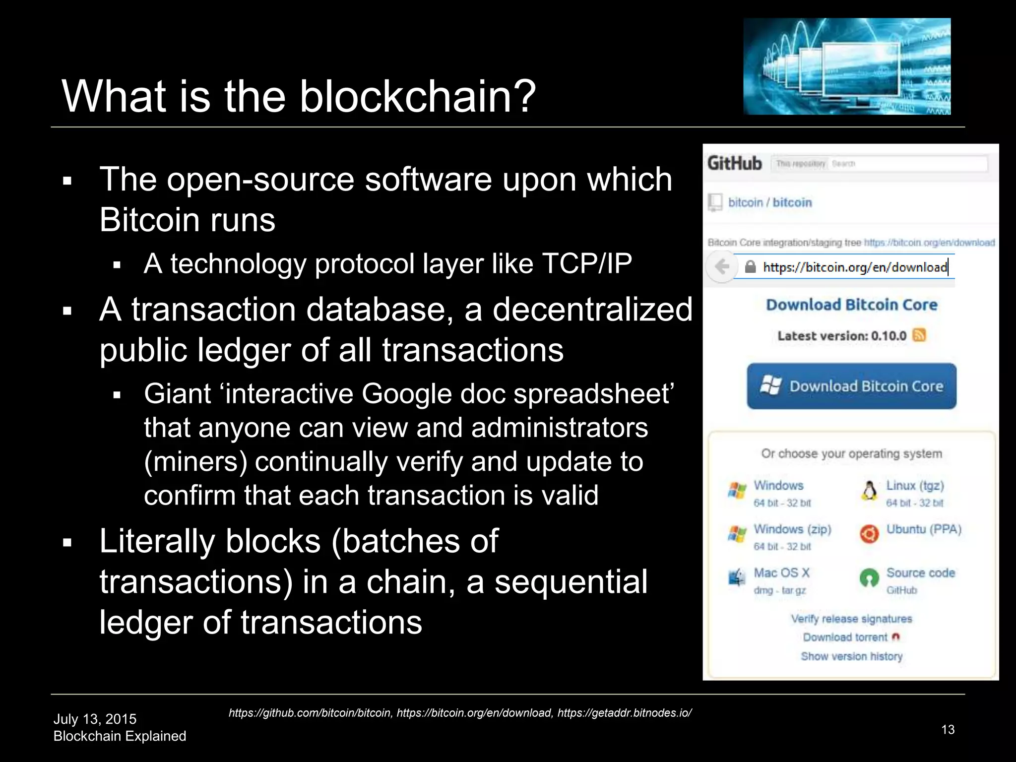 July 13, 2015
Blockchain Explained
What is the blockchain?
13
https://github.com/bitcoin/bitcoin, https://bitcoin.org/en/download, https://getaddr.bitnodes.io/
 The open-source software upon which
Bitcoin runs
 A technology protocol layer like TCP/IP
 A transaction database, a decentralized
public ledger of all transactions
 Giant ‘interactive Google doc spreadsheet’
that anyone can view and administrators
(miners) continually verify and update to
confirm that each transaction is valid
 Literally blocks (batches of
transactions) in a chain, a sequential
ledger of transactions
 